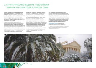 12
2. СТРАТЕГИЧЕСКОЕ ВИДЕНИЕ ПОДГОТОВКИ
ЗИМНИХ ИГР 2014 ГОДА В ГОРОДЕ СОЧИ
Указом Президента Российской Федерации
Дмитрия Медведева от 4 июня 2008 года
N 889 «О некоторых мерах по повышению
энергетической и экологической эффективности
российской экономики» поставлена цель
снижения к 2020 году энергоемкости валового
внутреннего продукта не менее чем на 40 % по
сравнению с 2007 годом.
С целью обеспечения рационального и
экологически ответственного использования
природных ресурсов Правительством РФ
принимаются активные меры государственного
технического регулирования, направленные на
повышение энергетической и экологической
эффективности таких отраслей хозяйственного
комплекса, как электро- и тепло-энергетика,
строительство, жилищно-коммунальное
хозяйство, транспорт; совершенствуются
подходы к нормированию воздействия
хозяйственной и иной деятельности на
окружающую среду.
«Согласно оценкам экспертов, около 15%
территории Российской Федерации по
экологическим показателям находится
в критическом состоянии. И бездействие
может привести к необратимым последствиям
для окружающей среды. Главными причинами
таких проблем называют несовершенство
системы природоохранного регулирования,
неэффективность управленческих и
контрольных функций государства, слабые
стимулы для использования современных
чистых и так называемых «зелёных»
технологий.
Для изменения ситуации предлагается
внести в законодательство ряд изменений.
Прежде всего они касаются нормирования
воздействия на окружающую среду за
счёт внедрения так называемых наилучших
существующих технологий, то есть технологий,
основанных на последних достижениях науки
и техники, которые направлены на снижение
негативного воздействия на природу».2
Владимир Путин, Председатель
Правительства Российской Федерации
2 - Цитата из стенограммы совещания «О комплексе
мер по улучшению экологической обстановки в
России» от 30 марта 2011 г.
 