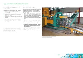 169
Responsible Executive: OJSC Sochinsky waste
recycling plant88
Operation of the waste recycling plant will help:
	 To reduce the volume of waste to be dis-
posed by 50%
	 To separate the useful types of waste: paper,
glass, metal, plastic
	 To make use of bio waste in the production of
fertilizers
	 To minimize the negative impact on surface
water caused by the separation of biodegrad-
able waste
12.2. SOCHINSKY WASTE RECYCLING PLANT
Project implementation deadlines
As of now, the design work have been completed,
the project has passed the environmental and
state expert assessments, construction permits
have been issued.
	 Stage 1 of the plant comprises a waste sepa-
ration plant with a capacity of 200 thousand
tonnes per year. The plant has been operating
in test mode since December 2010, while
operational commissioning is planned for May
2011
	 Operational commissioning of Stage 2 of the
plant, a facility for fertilizer production with a
capacity of 50 thousand tonnes per year, is
scheduled for May 2012
	 Operational commissioning of Stage 3 of the
plant, a facility for recycling plastic, is sched-
uled for May 2012
In addition, a specialised plant for bio waste recy-
cling89, currently at the design stage, is to cover
the deficit in production capacity.
88 - Complex for solid wastes collection, removal and
recycling into environment friendly materials located in
Khosta District (design and survey work, construction).
Construction Programme, point 166
89 - Construction Programme, point 165
Прессование блока пластиковых отходов
Pressing block of plastic waste
 