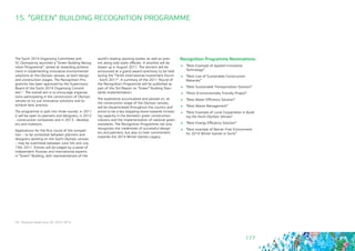 177
The Sochi 2014 Organizing Committee and 	
SC Olympstroy launched a “Green Building Recog-
nition Programme”, aimed at rewarding achieve-
ment in implementing innovative environmental
solutions at the Olympic venues, at both design
and construction stages. The Recognition Pro-
gramme has been approved by the Supervisory
Board of the Sochi 2014 Organizing Commit-
tee93. The overall aim is to encourage organisa-
tions participating in the construction of Olympic
venues to try out innovative solutions and to
achieve best practice.
The programme is split into three rounds: in 2011
it will be open to planners and designers, in 2012
- construction companies and in 2013 - develop-
ers and investors.
Applications for the first round of the competi-
tion – to be contested between planners and
designers working on the Sochi Olympic venues
– may be submitted between June 5th and July
15th 2011. Entries will be judged by a panel of
independent Russian and international experts
in “Green” Building, with representatives of the
15. “GREEN” BUILDING RECOGNITION PROGRAMME
world’s leading sporting bodies as well as pres-
ent along side state officials. A shortlist will be
drawn up in August 2011. The winners will be
announced at a grand award ceremony to be held
during the “Tenth International Investment Forum
- Sochi 2011”. A summary of the 2011 Round of
the Recognition Programme will be published as
part of the 3rd Report on “Green” Building Stan-
dards implementation.
The experience accumulated and passed on, at
the construction stage of the Olympic venues,
will be disseminated throughout the country and
prove to be a key stepping-stone towards increas-
ing capacity in the domestic green construction
industry and the implementation of national green
standards. The Recognition Programme not only
recognizes the credentials of successful design-
ers and planners, but also to their commitment
towards the 2014 Winter Games Legacy.
93 - Protocol dated June 30, 2010, №13
Recognition Programme Nominations:
	 “Best Example of Applied Innovative 	
Technology”
	 “Best Use of Sustainable Construction 	
Materials”
	 “Best Sustainable Transportation Solution”
	 “Most Environmentally Friendly Project”
	 “Best Water Efficiency Solution”
	 “Best Waste Management”
	 “Best Example of Local Cooperation in Build-
ing the Sochi Olympic Venues”
	 “Best Energy Efficiency Solution”
	 “Best example of Barrier Free Environment
for 2014 Winter Games in Sochi”
 