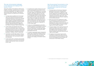 21
3 - The European the Eco-Management and Audit Scheme
The main environmental challenges
in the organizing and staging of the
Games in Sochi
During the creation of the Olympic infrastructure
projects, the Games’ organizers have to constant-
ly take into consideration the fragile environment
around Sochi’s Black Sea coast. These environ-
mental limitations are reflected by the following
needs:
	 To create special guidelines for the manage-
ment of the natural environment and envi-
ronmental protection of some of the Olympic
construction sites which are bordering on or
partly situated on specially protected natural
areas: Federal designations include the Sochi
National Park and areas bordering on the
Caucasian Biosphere (listed by UNESCO as
the “Western Caucasus” World Heritage Site)
	 To fully clarify and streamline the restric-
tions on site positioning due to the complex
geological environment, which is characterised
by increased seismic activity and a wide range
of risks emerging from geological processes
(landslides, mudflows, erosion, avalanches)
	 To be able to provide high quality air and po-
table water and ensure that sanitary hygiene
norms are met in the city during the Games
and afterwards
	 To take active part in protecting natural biodi-
versity during the construction of the Olympic
venues in the Mountain Cluster and along its
access roads
	 To modernise the utilities infrastructure serv-
ing the local population and visitors to the
town of Sochi. The outdated and non-compli-
ant water supply and wastewater treatment
network, solid waste collection from both
commercial and residential sources results
in a considerable build-up of mixed waste (of
various levels of risk) in urban areas within
Sochi. Most of the water and waste-water
supply network is 20-40 years old and is in
need of modernisation and technical renova-
tion. The city does not use urban drainage
systems for the collection or treatment of
run-off surface water
	 To carry out a hydrogeological survey that
provides a solution to the question of rational
use of underground natural water sources
and their preservation, including high quality
mineral water, protected springs and other
balneological resources
	 To create an appropriate waste management
system that is directed at handling construc-
tion waste and waste from commercial and
consumer sources generating during the
organizing and staging of the Winter Games
in Sochi
Key Environmental Commitments in the
Sochi 2014 Bid Book and environmen-
tal guarantees issued by the Russian
Government:
	 The Government of the Russian Federation
guarantees that all work connected with
the design, construction or operation of the
venues required for the organizing and stag-
ing of the Winter Games in 2014 will be in full
compliance with Russian legal norms, Inter-
national Agreements and protocols regarding
environmental protection
	 Both the Construction Programme as well
as commitments to protect the environment
made in the Bid Book for Sochi 2014 ac-
knowledge the unique environmental potential
of this important Region of Russia by State
organs and the Games organizers
	 During the design of the sporting venues and
supporting infrastructure, Russian construc-
tion practice will be enhanced by complying
with SERR and with international environ-
mental standards, particularly those with ISO
14001 and EU EMAS3
	 All negative environmental impact will be
minimised by implementing state-of-the-art
environmental and resource protection meth-
ods and technologies during the design and
construction of the Olympic venues
 