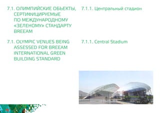 7.1.1. Центральный стадион
7.1.1. Central Stadium
7.1. ОЛИМПИЙСКИЕ ОБЪЕКТЫ,
СЕРТИФИЦИРУЕМЫЕ
	 ПО МЕЖДУНАРОДНОМУ
	 «ЗЕЛЕНОМУ» СТАНДАРТУ
	BREEAM
7.1. OLYMPIC VENUES BEING
	 ASSESSED FOR BREEAM
INTERNATIONAL GREEN
BUILDING STANDARD
 