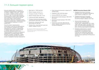 74
7.1.3. Большая ледовая арена
Большая ледовая арена40 рассчитана на
проведение международных соревнований
по хоккею с шайбой, в том числе - турнира
по хоккею с шайбой в рамках Зимних
Игр 2014 года. В основу архитектурной
концепции арены заложен образ замерзшей
капли. Впервые в отечественной практике
купол арены имеет сложную форму и
представляет собой часть эллипсоида. Проект
выполнен в соответствии с требованиями МОК
и Международной Федерации по хоккею с
шайбой (IIHF).
После Игр объект предполагается
использовать в качестве многофункциональ-
ного спортивного сооружения для учебно-
тренировочного процесса и соревнований
по ледовым видам спорта (хоккей, хоккей
на салазках, фигурное катание и пр.).
Предусматриваются условия для проведения
соревнований по игровым видам спорта:
баскетбол, волейбол, минифутбол, гандбол,
а также организации массового катания на
коньках и проведения массовых мероприятий.
	 Вместимость: 12000 зрителей
	 Общая площадь участка:12 га
	 Площадь застройки: 54 459 м2
	 Общая площадь здания: 96 115 м2
	 Строительный объем: 969 898 м3
	 Площадь озеленения фасадов, кровли,
прилегающей территории: 7250 м2 (6%)
	 Количество стояночных мест для
велосипедистов: 600 мест
	 Размер катка с искусственным льдом для
хоккея с шайбой: 61х30 м
	 Ответственный исполнитель и инвестор: ГК
«Олимпстрой»
	 Подрядчик: ООО «НПО Мостовик»
	 Оценщик BREEAM: Buro Happold
	 Архитектурный проектировщик: ООО «НПО
Мостовик»
	 Инженерный проектировщик: ООО «НПО
Мостовик»
	 Собственник после Игр: Министерство
спорта, туризма и молодежной политики
Российской Федерации
40 - Большая ледовая арена для хоккея с шайбой
вместимостью 12 тыс. зрителей (проектные и
изыскательские работы, строительство). Программа
строительства, п.11.
BREEAM International Bespoke 2008
	 Предварительная дата получения
промежуточного сертификата BREEAM на
проект объекта: октябрь 2011 года
	 Предварительная дата получения
финального сертификата BREEAM на
построенный объект: февраль 2014 года
	 Экологический менеджмент при
строительстве и эксплуатации в
соответствии с требованиями ГОСТ Р ИСО
14001-2007 (ISO 14001): сертификат ГОСТ
РОСС RU.И29704ИЭ00/СЭМ.00356 выдан
ООО «НПО Мостовик» (08.09.09-08.09.12)
	 Проведены общественные слушания
по обсуждению материалов оценки
воздействия на окружающую среду
строительства олимпийских объектов в
городе Сочи от 23 июля 2008 года №3Г.
Положительное заключение ГЭЭ получено в
2010 году.
 