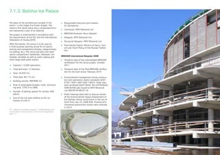 75
7.1.3. Bolshoi Ice Palace
The basis of the architectural concept of the
arena40 is the image of a frozen droplet. The
nation’s first dome arena has a complicated form
and represents a part of an ellipsoid.
The project is implemented in accordance with
the requirements of the IOC and the International
Federation of Hockey (IIHF).
After the Games, the venue is to be used as
a multi-purpose sporting venue for ice sports
training and competitions (hockey, sledge-hockey,
ice skating, etc.). The venue will also host team
sports competitions: basketball, volleyball, mini
football, handball, as well as public skating and
other large-scale public events.
	 Capacity: 12,000 spectators
	 Total land area: 12 hectares
	 Area: 54,459 m2
	 Total area: 96,115 m2
	 Building volume: 969,898 m3
	 Area of landscaped facades, roofs, surround-
ing area: 7250.3 m2 (6%)
	 Number of parking spaces for cyclists: 600
places
	 Size of the rink with artificial ice for ice
hockey: 61x30 m
	 Responsible Executive and Investor: 	
SC Olympstroy
	 Contractor: NPO Mostovik Ltd.
	 BREEAM Assessor: Buro Happold
	 Designer: NPO Mostovik Ltd.
	 Structural Designer: NPO Mostovik Ltd.
	 Post-Games Owner: Ministry of Sport, Tour-
ism and Youth Policy of the Russian Federa-
tion
BREEAM International Bespoke 2008
	 Tentative date of the intermediate BREEAM
certification for the venue project: October
2011
	 Tentative date of the final BREEAM certifica-
tion for the built venue: February 2014
	 Environmental management during construc-
tion and operations meets standards GOST
R ISO 14001-2007 (ISO 14001): State stan-
dard certificate GOST ROSS RU.I29704IE00/
SAM.00356 was issued to NPO Mostovik
Ltd. (08.09.09-08.09.12)
	 Public hearings were held to discuss results
of the Environmental Impact Assessment of
the Olympic Venue construction in the city of
Sochi from July 23, 2008 #3G. Positive envi-
ronmental assessment results were received
in 2010.
40 - Bolshoi Ice Palace (capacity 12,000) (design and
survey work, construction). Construction programme,
point 11.
 