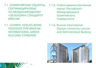 88
7.1.6. Учебно-административный
корпус Российского
Международного
Олимпийского
Университета
7.1.6. Russian International
Olympic University Lecture
and Administrative Building
7.1. ОЛИМПИЙСКИЕ ОБЪЕКТЫ,
СЕРТИФИЦИРУЕМЫЕ
	 ПО МЕЖДУНАРОДНОМУ
	 «ЗЕЛЕНОМУ» СТАНДАРТУ
	BREEAM
7.1. OLYMPIC VENUES BEING
	 ASSESSED FOR BREEAM
INTERNATIONAL GREEN
BUILDING STANDARD
 