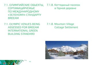 98
7.1.8. Коттеджный поселок
		 в Горной деревне
7.1.8. Mountain Village
		 Cottage Settlement
7.1. ОЛИМПИЙСКИЕ ОБЪЕКТЫ,
СЕРТИФИЦИРУЕМЫЕ
	 ПО МЕЖДУНАРОДНОМУ
	 «ЗЕЛЕНОМУ» СТАНДАРТУ
	BREEAM
7.1. OLYMPIC VENUES BEING
	 ASSESSED FOR BREEAM
INTERNATIONAL GREEN
BUILDING STANDARD
 