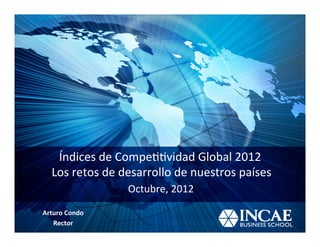 Índices	
  de	
  Compe--vidad	
  Global	
  2012	
  	
  
  	
  Los	
  retos	
  de	
  desarrollo	
  de	
  nuestros	
  países	
  
                         Octubre,	
  2012	
  

Arturo	
  Condo	
  
   Rector	
  
 