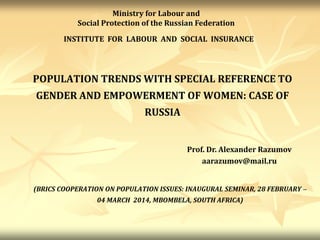 POPULATION TRENDS WITH SPECIAL REFERENCE TO
GENDER AND EMPOWERMENT OF WOMEN: CASE OF
RUSSIA
INSTITUTE FOR LABOUR AND SOCIAL INSURANCE
Prof. Dr. Alexander Razumov
aarazumov@mail.ru
Ministry for Labour and
Social Protection of the Russian Federation
(BRICS COOPERATION ON POPULATION ISSUES: INAUGURAL SEMINAR, 28 FEBRUARY –
04 MARCH 2014, MBOMBELA, SOUTH AFRICA)
 