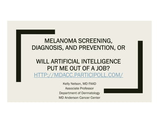 MELANOMA SCREENING,
DIAGNOSIS, AND PREVENTION, OR
WILL ARTIFICIAL INTELLIGENCE
PUT ME OUT OF A JOB?
HTTP://MDACC.PARTICIPOLL.COM/
Kelly Nelson, MD FAAD
Associate Professor
Department of Dermatology
MD Anderson Cancer Center
 