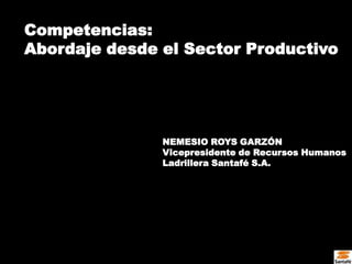 Competencias:
Abordaje desde el Sector Productivo




               NEMESIO ROYS GARZÓN
               Vicepresidente de Recursos Humanos
               Ladrillera Santafé S.A.
 