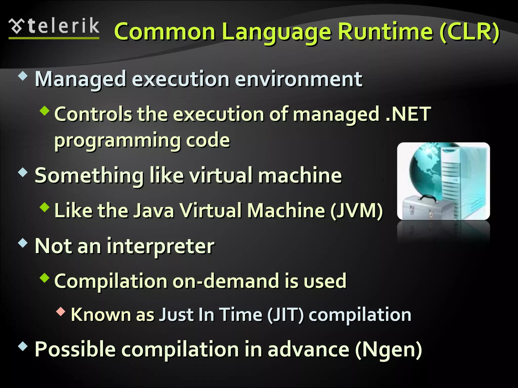 Common Language RuntimeCommon Language Runtime ((CLRCLR))
 Managed execution environmentManaged execution environment
Controls the execution of managedControls the execution of managed ..NETNET
programming codeprogramming code
 Something like virtual machineSomething like virtual machine
Like the Java Virtual Machine (JVM)Like the Java Virtual Machine (JVM)
 Not an interpreterNot an interpreter
Compilation on-demand is usedCompilation on-demand is used
 Known asKnown as Just In Time (JIT) compilationJust In Time (JIT) compilation
 Possible compilation in advance (Ngen)Possible compilation in advance (Ngen)
 