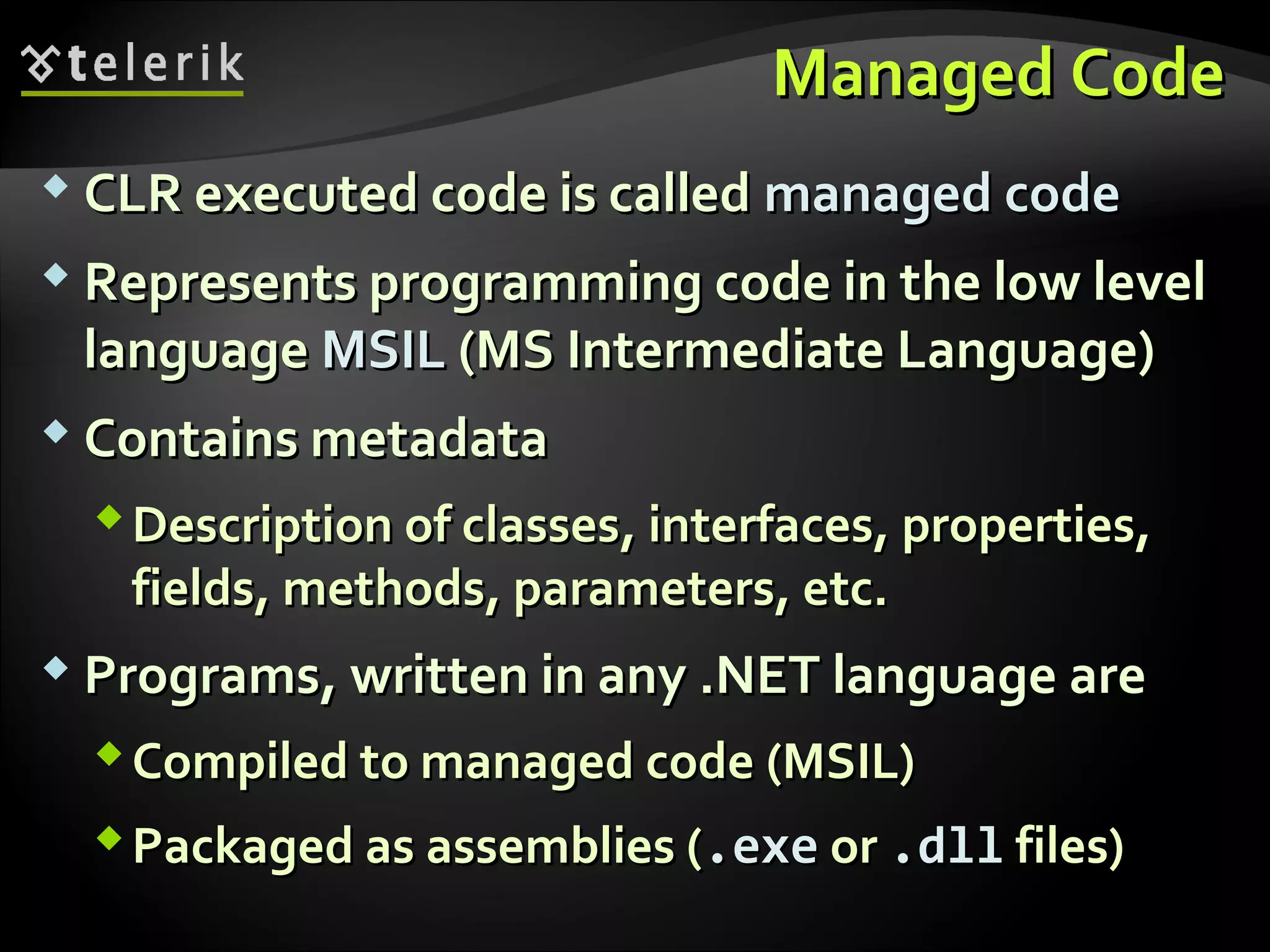 Managed CodeManaged Code
 CLR executed code is calledCLR executed code is called managed codemanaged code
 Represents programming code in the low levelRepresents programming code in the low level
languagelanguage MSILMSIL (MS Intermediate Language)(MS Intermediate Language)
 Contains metadataContains metadata
Description of classesDescription of classes,, interfacesinterfaces,, propertiesproperties,,
fieldsfields,, methodsmethods,, parameters, etc.parameters, etc.
 ProgramsPrograms,, written in anywritten in any .NET language are.NET language are
Compiled to managed codeCompiled to managed code (MSIL)(MSIL)
Packaged as assemblies (Packaged as assemblies (.exe.exe oror ..dlldll files)files)
 