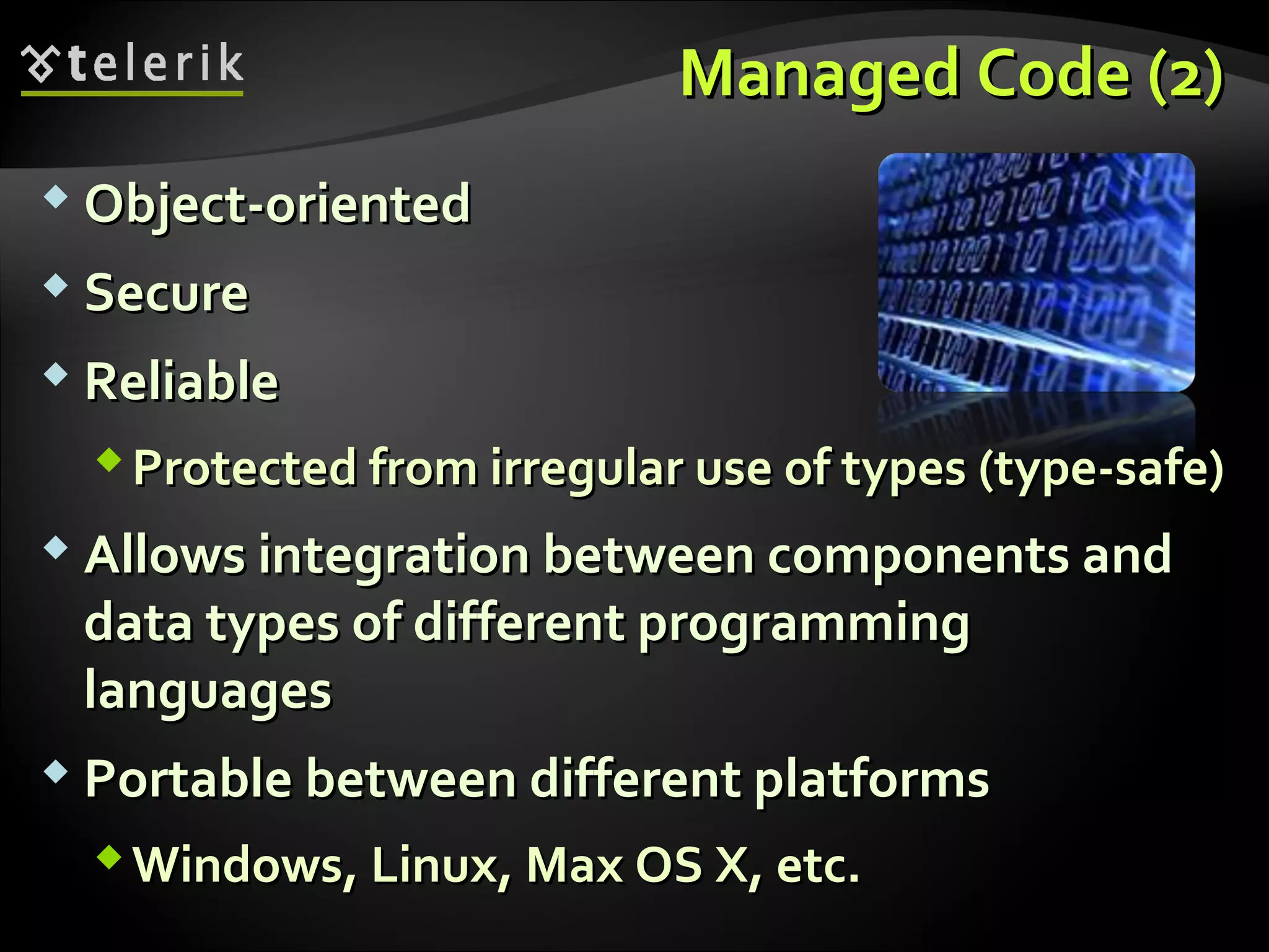 Managed CodeManaged Code (2)(2)
 Object-orientedObject-oriented
 SecureSecure
 ReliableReliable
Protected fromProtected from irregularirregular use of typesuse of types ((type-safe)type-safe)
 Allows integration between components andAllows integration between components and
data types of different programmingdata types of different programming
languageslanguages
 Portable between different platformsPortable between different platforms
Windows, Linux, Max OS X, etc.Windows, Linux, Max OS X, etc.
 