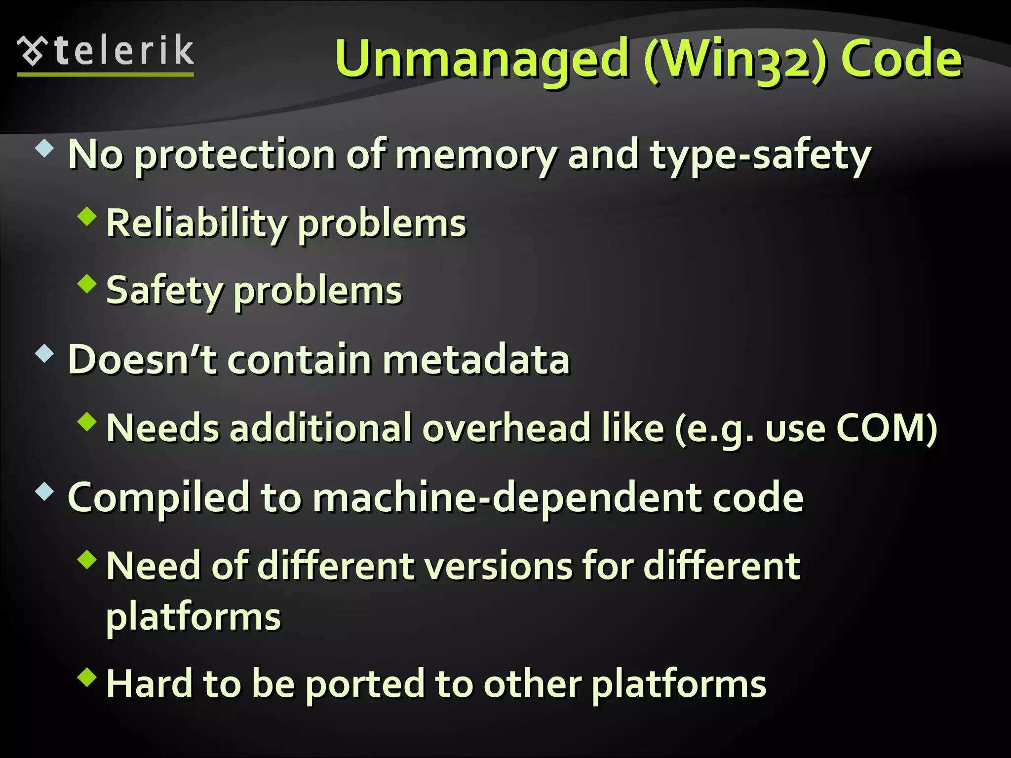 Unmanaged (Win32) CodeUnmanaged (Win32) Code
 No protection of memory and type-safetyNo protection of memory and type-safety
Reliability problemsReliability problems
Safety problemsSafety problems
 Doesn’t contain metadataDoesn’t contain metadata
Needs additional overhead like (e.g. use COM)Needs additional overhead like (e.g. use COM)
 Compiled to machine-dependent codeCompiled to machine-dependent code
Need of different versions for differentNeed of different versions for different
platformsplatforms
Hard to be ported to other platformsHard to be ported to other platforms
 