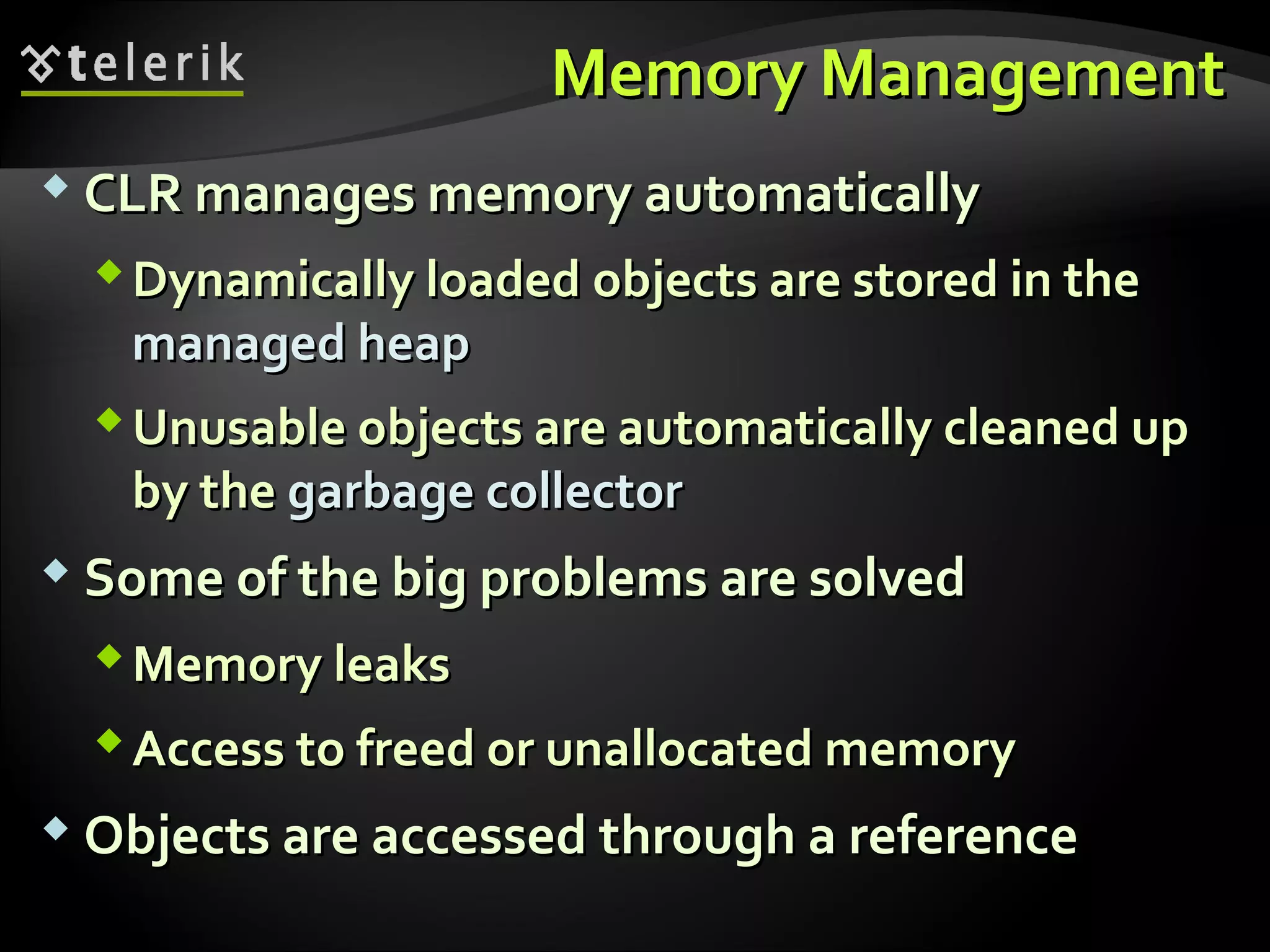 Memory ManagementMemory Management
 CLR manages memory automaticallyCLR manages memory automatically
Dynamically loadedDynamically loaded objects are stored in theobjects are stored in the
managed heapmanaged heap
Unusable objects are automatically cleaned upUnusable objects are automatically cleaned up
by theby the garbage collectorgarbage collector
 Some of the big problems are solvedSome of the big problems are solved
Memory leaksMemory leaks
Access to freed or unallocated memoryAccess to freed or unallocated memory
 Objects are accessed through a referenceObjects are accessed through a reference
 