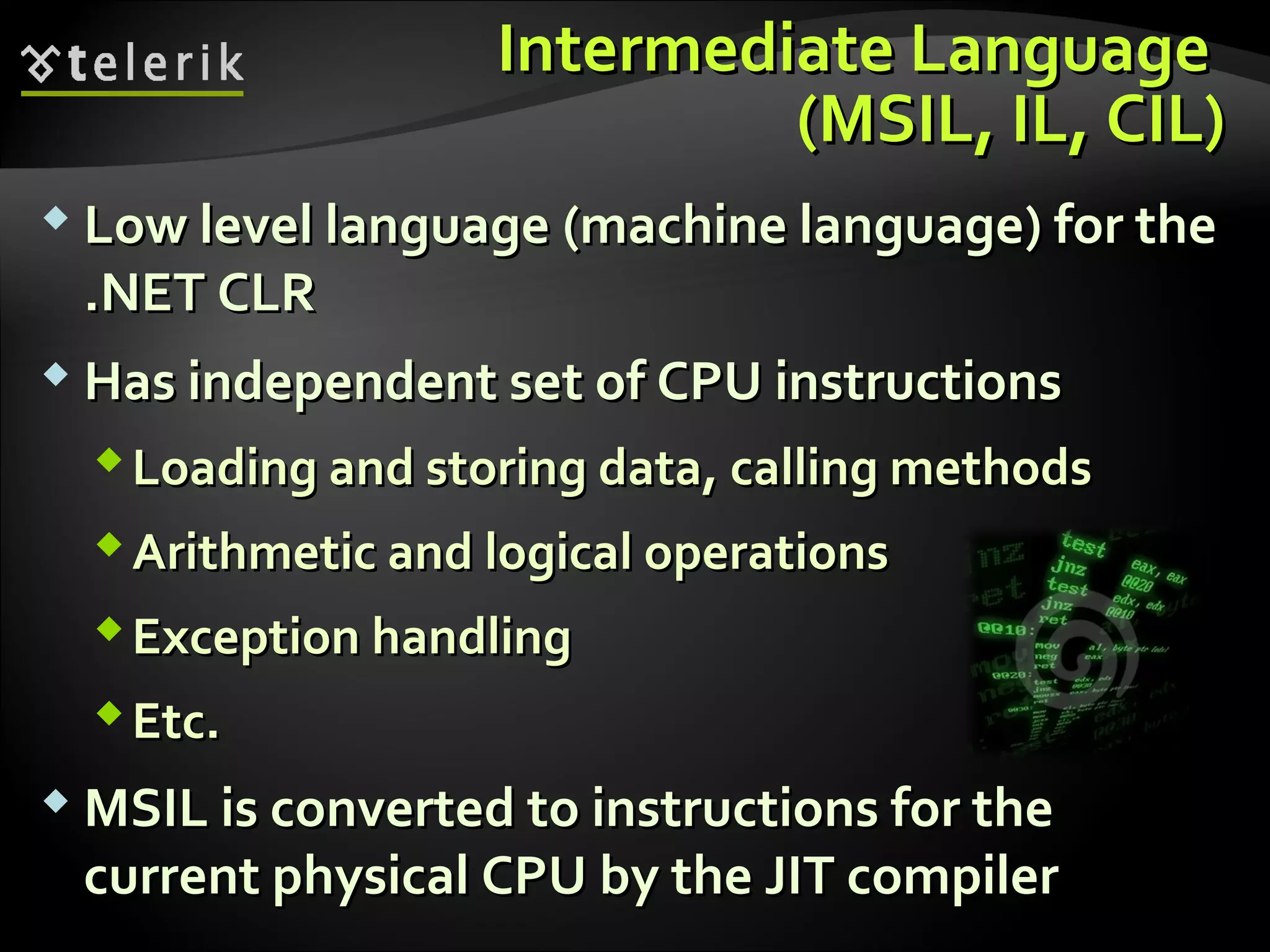 Intermediate LanguageIntermediate Language
((MSILMSIL,, ILIL,, CIL)CIL)
 Low level languageLow level language ((machine languagemachine language)) for thefor the
.NET CLR.NET CLR
 Has independent set of CPU instructionsHas independent set of CPU instructions
Loading and storing data, calling methodsLoading and storing data, calling methods
Arithmetic and logical operationsArithmetic and logical operations
Exception handlingException handling
Etc.Etc.
 MSIL is converted to instructions for theMSIL is converted to instructions for the
current physical CPU by the JIT compilercurrent physical CPU by the JIT compiler
 