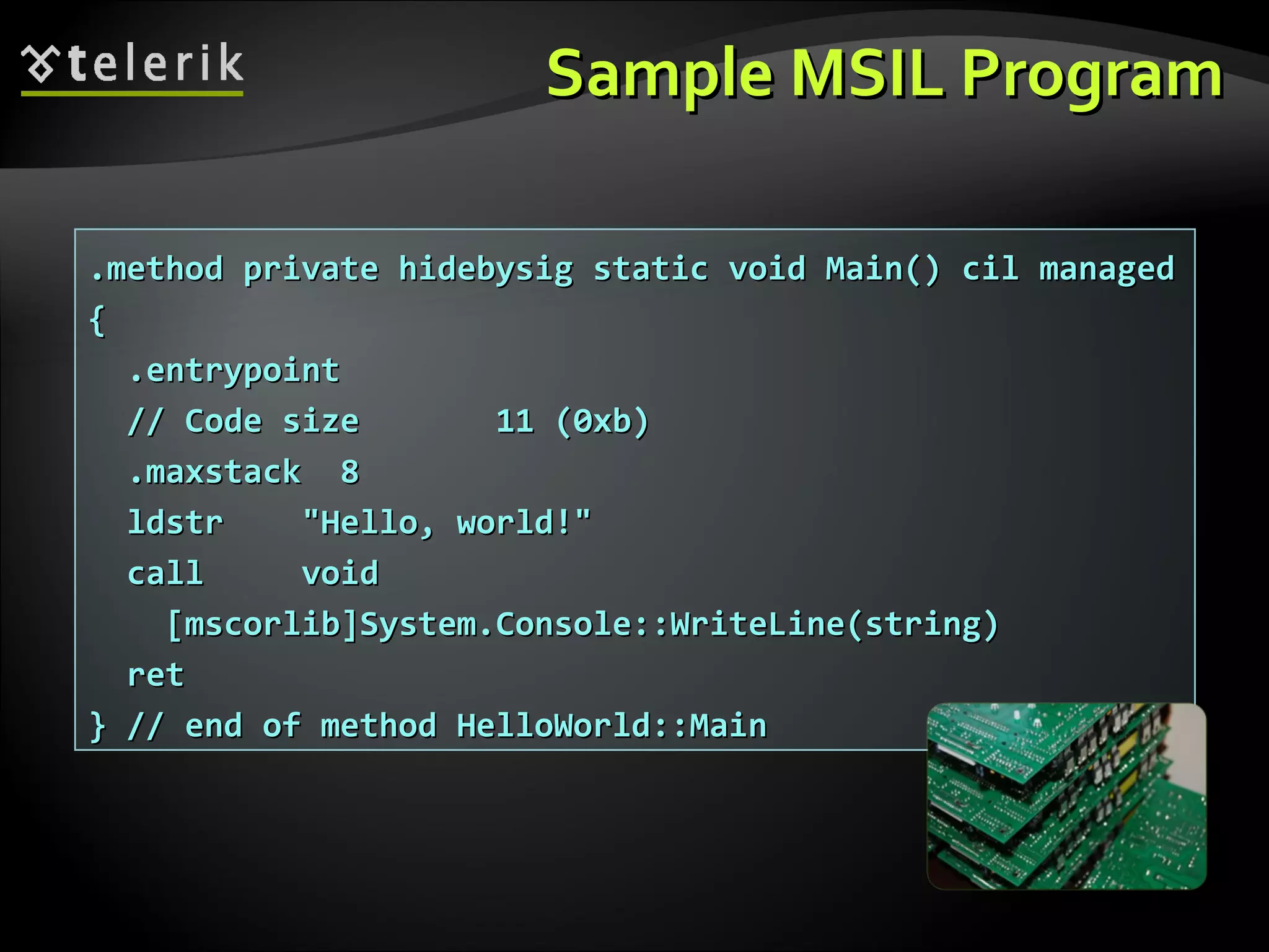 SampleSample MSIL ProgramMSIL Program
.method private hidebysig static void Main() cil managed.method private hidebysig static void Main() cil managed
{{
.entrypoint.entrypoint
// Code size 11 (0xb)// Code size 11 (0xb)
.maxstack 8.maxstack 8
ldstr "Hello, world!"ldstr "Hello, world!"
call voidcall void
[mscorlib]System.Console::WriteLine(string)[mscorlib]System.Console::WriteLine(string)
retret
} // end of method HelloWorld::Main} // end of method HelloWorld::Main
 