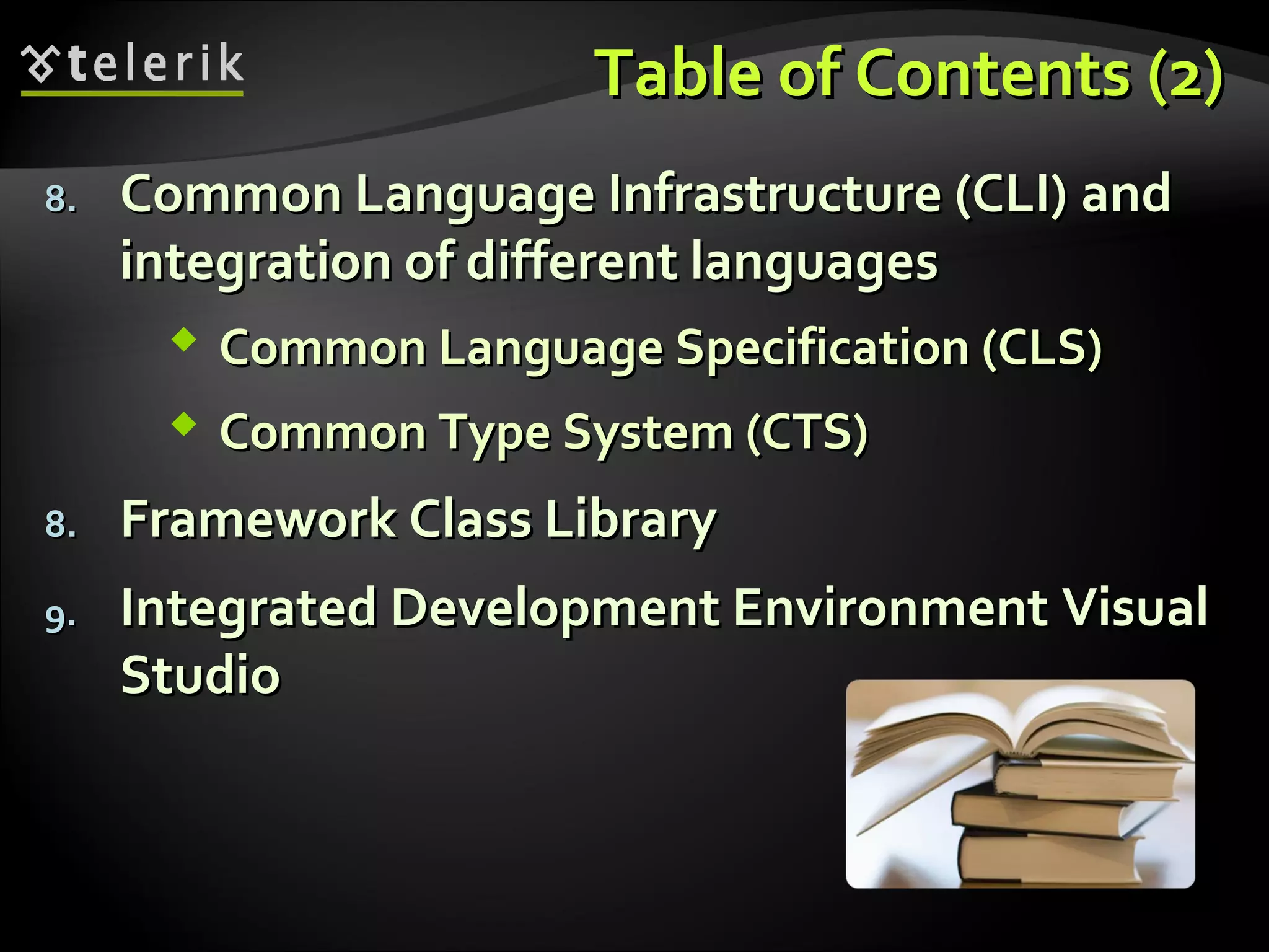 Table of ContentsTable of Contents (2)(2)
8.8. Common Language Infrastructure (CLI)Common Language Infrastructure (CLI) andand
integration of different languagesintegration of different languages
 Common Language Specification (CLS)Common Language Specification (CLS)
 Common Type System (CTS)Common Type System (CTS)
8.8. Framework Class LibraryFramework Class Library
9.9. Integrated Development EnvironmentIntegrated Development Environment VisualVisual
StudioStudio
 