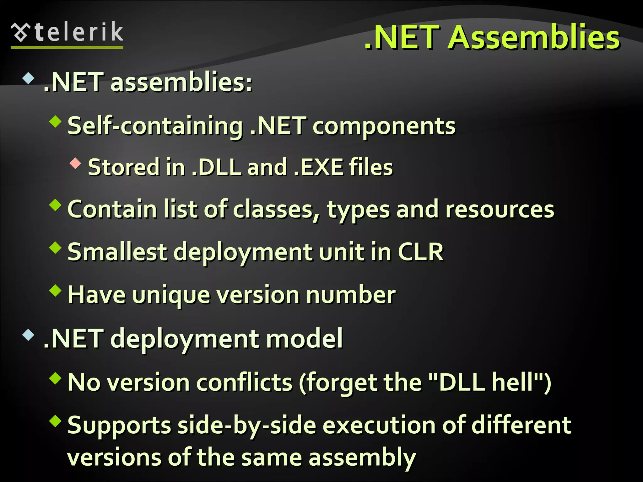 .NET Assemblies.NET Assemblies
 .NET assemblies:.NET assemblies:
Self-containing .NET componentsSelf-containing .NET components
 Stored in .DLL and .EXE filesStored in .DLL and .EXE files
Contain list of classes, types and resourcesContain list of classes, types and resources
Smallest deployment unit in CLRSmallest deployment unit in CLR
Have unique version numberHave unique version number
 .NET deployment model.NET deployment model
No version conflicts (forget the "DLL hell")No version conflicts (forget the "DLL hell")
Supports side-by-side execution of differentSupports side-by-side execution of different
versions of the same assemblyversions of the same assembly
 