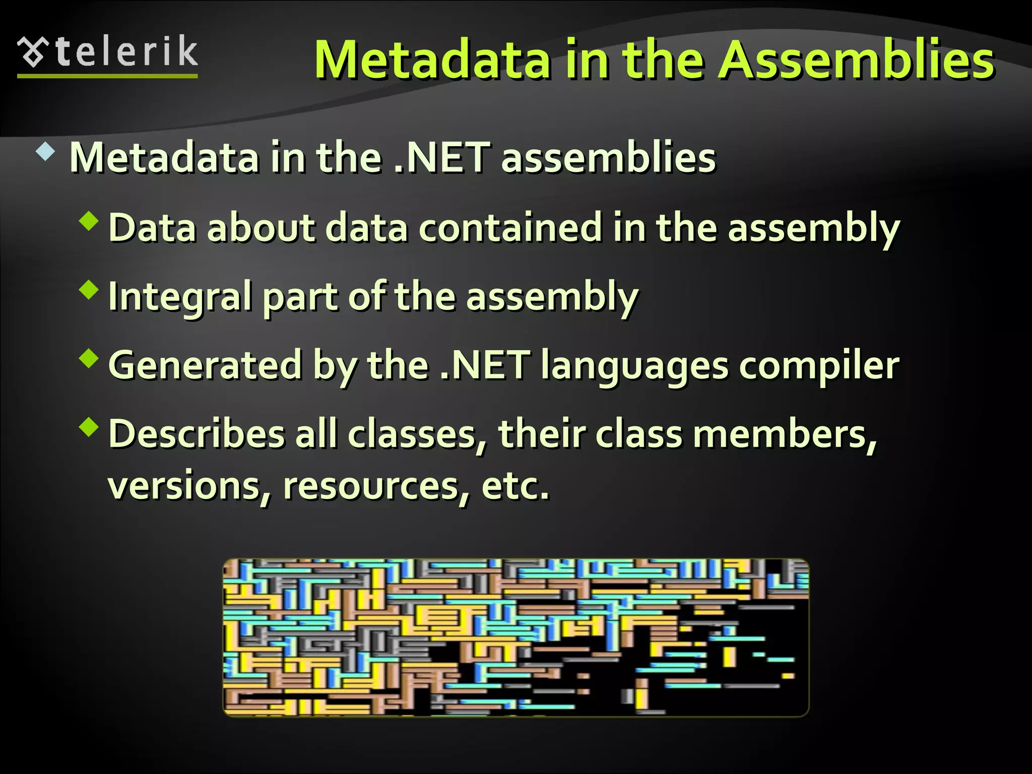 Metadata in the AssembliesMetadata in the Assemblies
 Metadata in the .NET assembliesMetadata in the .NET assemblies
Data about data contained in the assemblyData about data contained in the assembly
Integral part of the assemblyIntegral part of the assembly
Generated by the .NET languages compilerGenerated by the .NET languages compiler
Describes all classes, their class members,Describes all classes, their class members,
versions, resources, etc.versions, resources, etc.
 