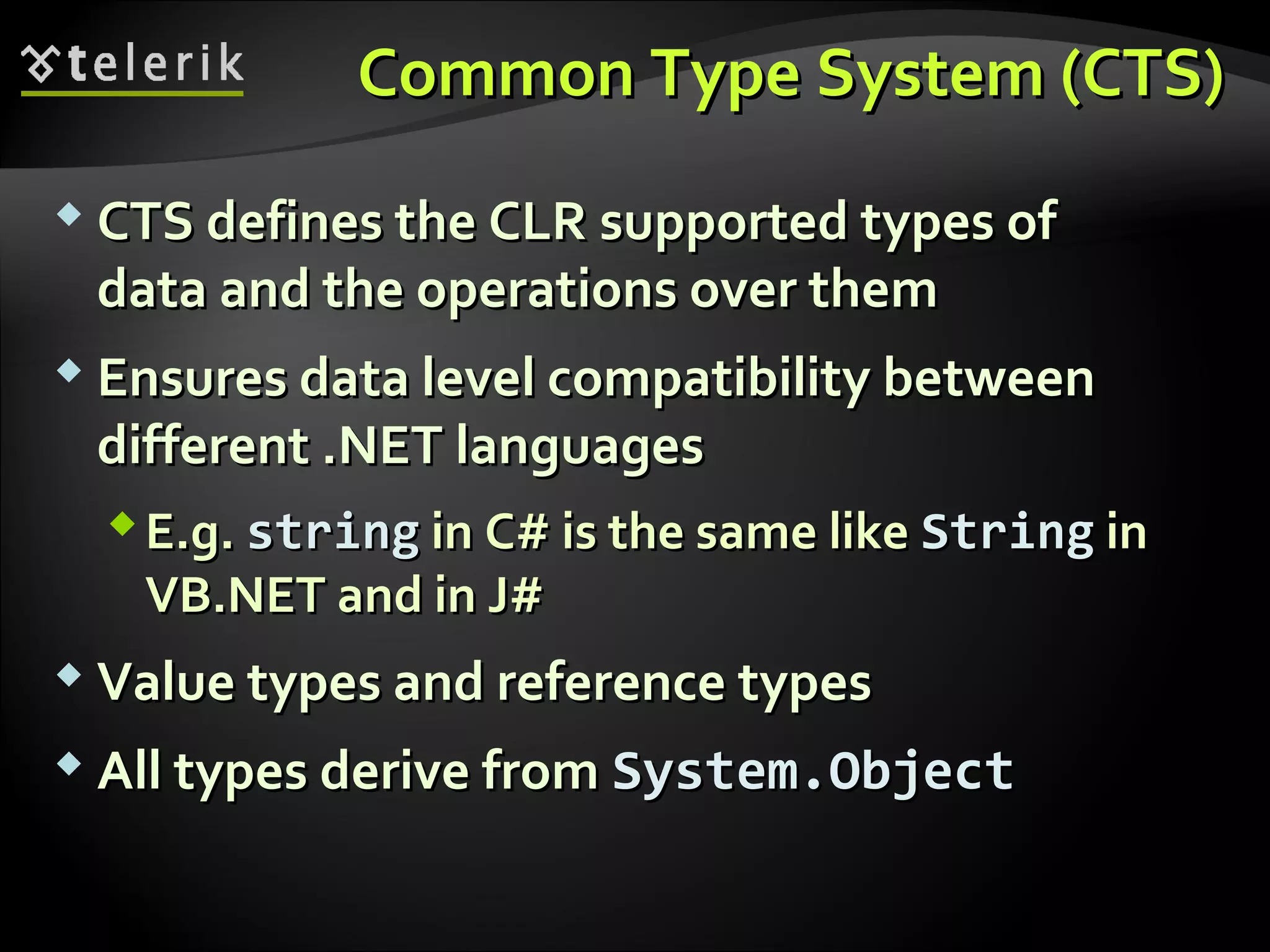 Common Type System (CTS)Common Type System (CTS)
 CTS defines the CLRCTS defines the CLR supported types ofsupported types of
data and the operations over themdata and the operations over them
 Ensures data level compatibility betweenEnsures data level compatibility between
different .NETdifferent .NET languageslanguages
E.g.E.g. stringstring inin C#C# is the same likeis the same like StringString inin
VB.NETVB.NET and inand in J#J#
 Value types and reference typesValue types and reference types
 All types derive fromAll types derive from System.ObjectSystem.Object
 