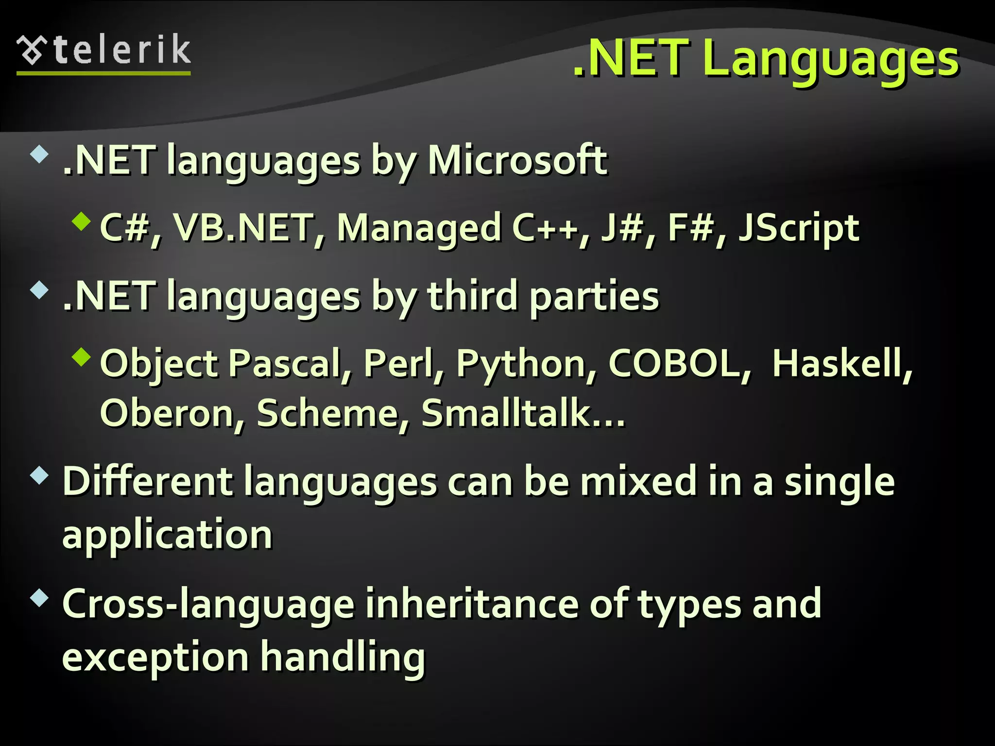 ..NET LanguagesNET Languages
 .NET languages by Microsoft.NET languages by Microsoft
C#, VB.NET, Managed C++, J#, F#,C#, VB.NET, Managed C++, J#, F#, JScriptJScript
 .NET languages.NET languages by third partiesby third parties
Object Pascal, Perl, Python, COBOL, Haskell,Object Pascal, Perl, Python, COBOL, Haskell,
Oberon, Scheme, Smalltalk…Oberon, Scheme, Smalltalk…
 Different languages can be mixed in a singleDifferent languages can be mixed in a single
applicationapplication
 Cross-language inheritance of types andCross-language inheritance of types and
exception handlingexception handling
 