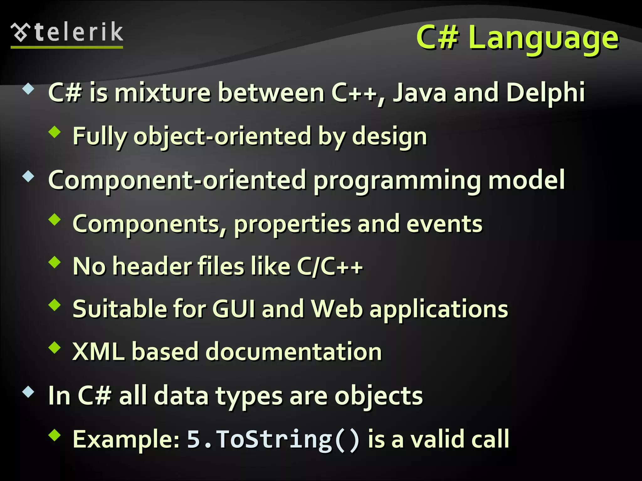 C# LanguageC# Language
 C# is mixture between C++, Java and DelphiC# is mixture between C++, Java and Delphi
 Fully object-oriented by designFully object-oriented by design
 Component-oriented programming modelComponent-oriented programming model
 ComponentsComponents,, properties and eventsproperties and events
 No header files like C/C++No header files like C/C++
 Suitable forSuitable for GUIGUI andand WebWeb applicationsapplications
 XML based documentationXML based documentation
 InIn C# all data types are objectsC# all data types are objects
 Example:Example: 5.ToString()5.ToString() is a valid callis a valid call
 