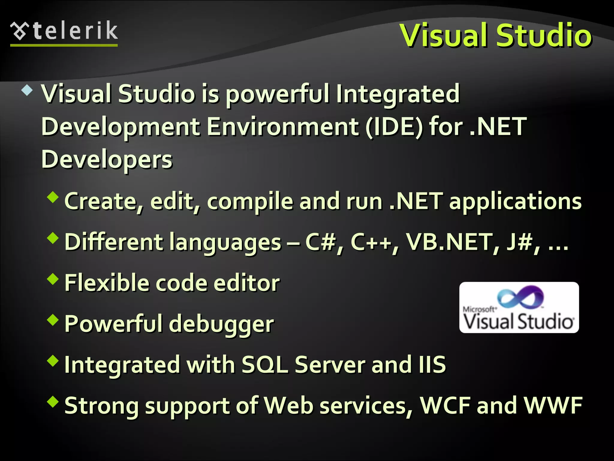 Visual StudioVisual Studio
 Visual Studio is powerful IntegratedVisual Studio is powerful Integrated
Development Environment (IDE) for .NETDevelopment Environment (IDE) for .NET
DevelopersDevelopers
Create, edit, compile and run .NET applicationsCreate, edit, compile and run .NET applications
Different languagesDifferent languages –– C#, CC#, C++,++, VB.NET,VB.NET, J#, …J#, …
FlexibleFlexible code editorcode editor
PowerfulPowerful debuggerdebugger
Integrated with SQL ServerIntegrated with SQL Server andand IISIIS
Strong support of Web services, WCF and WWFStrong support of Web services, WCF and WWF
 