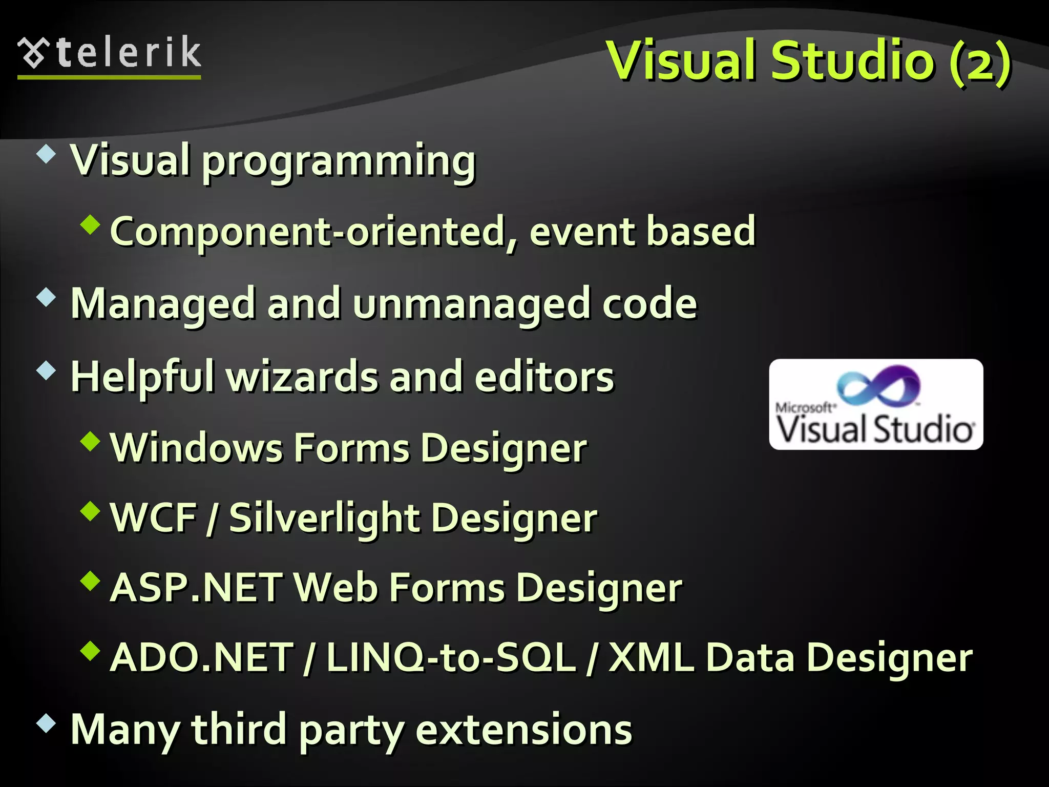 Visual StudioVisual Studio (2)(2)
 Visual programmingVisual programming
Component-orientedComponent-oriented,, event basedevent based
 Managed and unmanaged codeManaged and unmanaged code
 Helpful wizards and editorsHelpful wizards and editors
Windows Forms DesignerWindows Forms Designer
WCF / Silverlight DesignerWCF / Silverlight Designer
ASP.NET Web Forms DesignerASP.NET Web Forms Designer
ADO.NET / LINQ-to-SQL / XML Data DesignerADO.NET / LINQ-to-SQL / XML Data Designer
 Many third party extensionsMany third party extensions
 