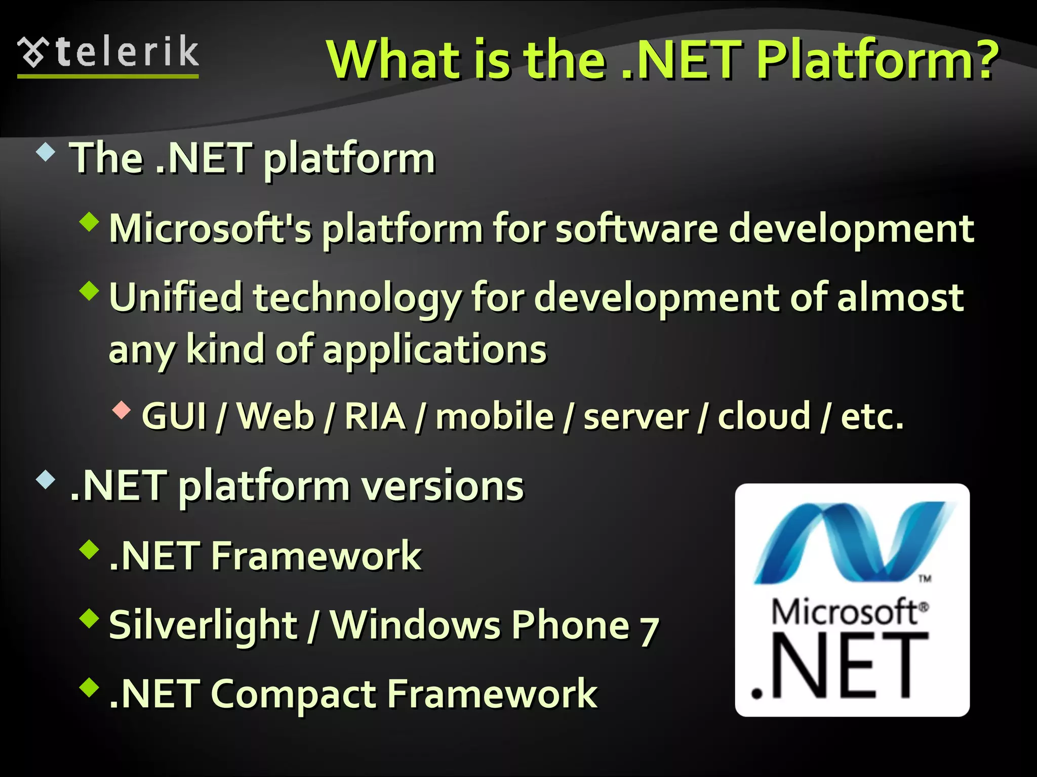 What is the .NET PlatformWhat is the .NET Platform??
 The .NET platformThe .NET platform
Microsoft's platform for software developmentMicrosoft's platform for software development
Unified technology for development of almostUnified technology for development of almost
any kind of applicationsany kind of applications
 GUI / Web / RIA / mobile / server / cloud / etc.GUI / Web / RIA / mobile / server / cloud / etc.
 .NET platform versions.NET platform versions
.NET Framework.NET Framework
Silverlight / Windows Phone 7Silverlight / Windows Phone 7
.NET Compact Framework.NET Compact Framework
 