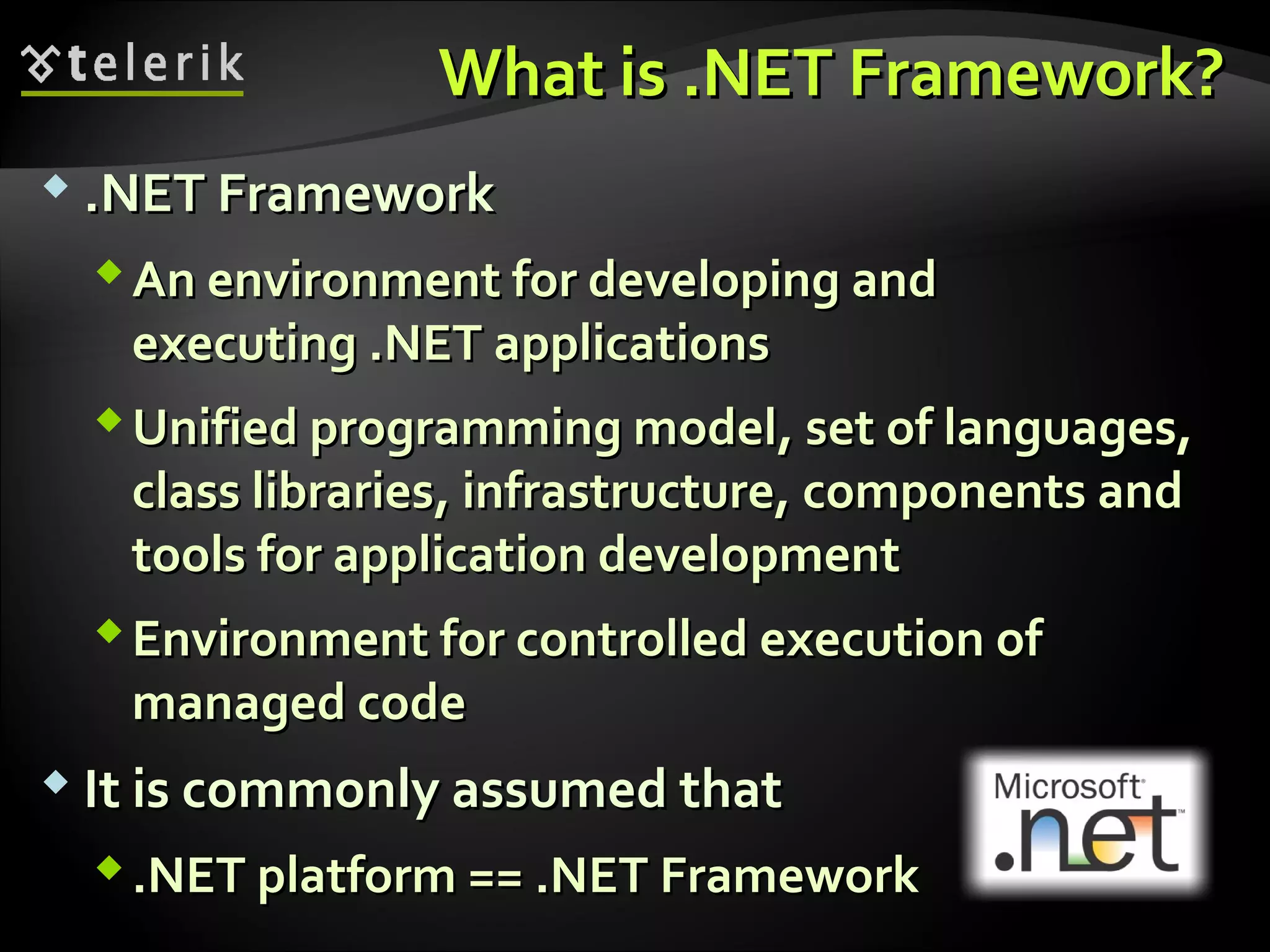 What isWhat is .NET Framework?.NET Framework?
 .NET Framework.NET Framework
An environment for developing andAn environment for developing and
executingexecuting .NET.NET applicationsapplications
Unified programming modelUnified programming model,, set of languages,set of languages,
class librariesclass libraries,, infrastructure, components andinfrastructure, components and
tools for application developmenttools for application development
Environment for controlled execution ofEnvironment for controlled execution of
managed codemanaged code
 It is commonly assumed thatIt is commonly assumed that
.NET platform == .NET Framework.NET platform == .NET Framework
 