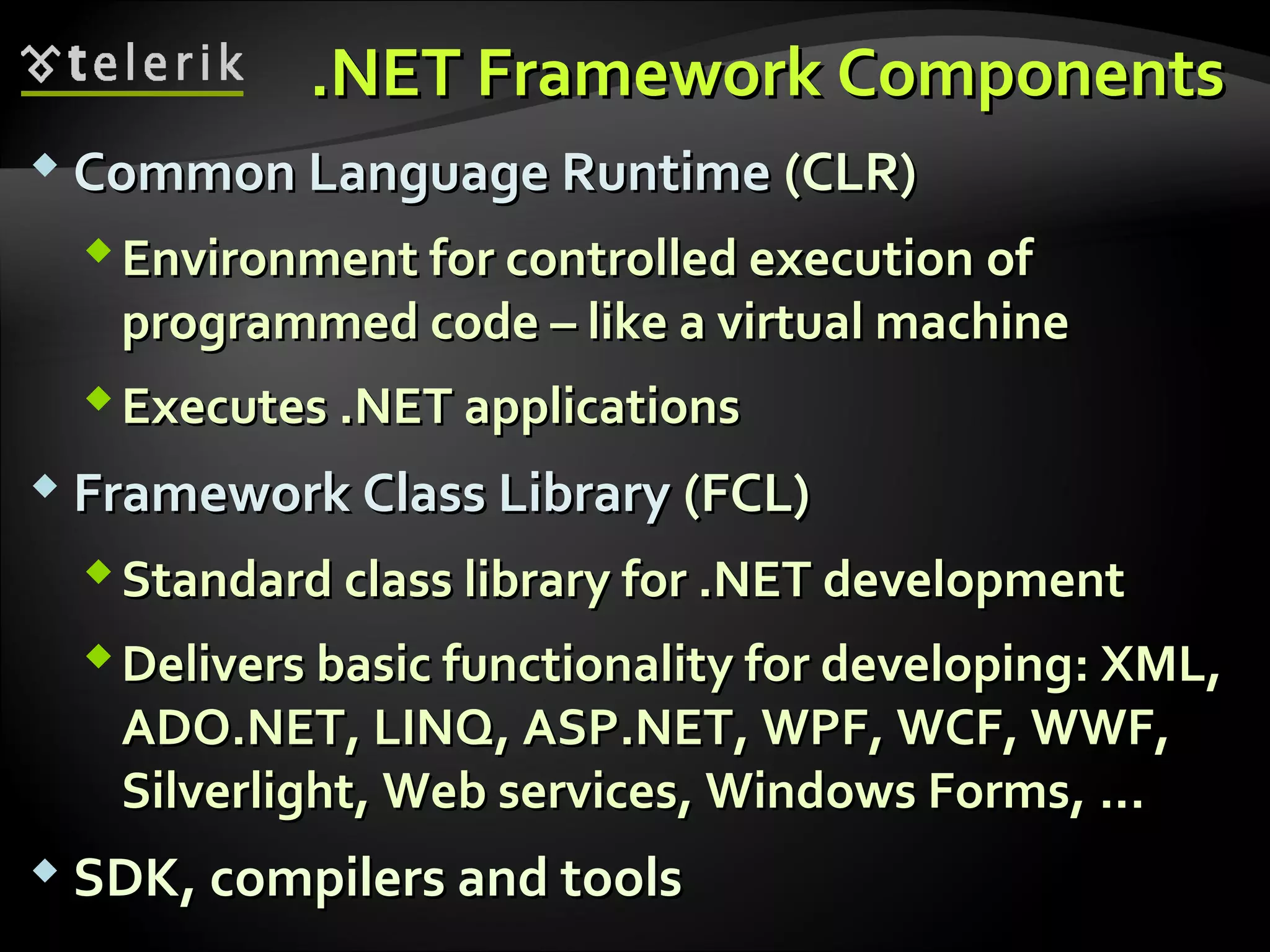 ..NET Framework ComponentsNET Framework Components
 Common Language RuntimeCommon Language Runtime (CLR)(CLR)
Environment for controlled executionEnvironment for controlled execution ofof
programmed codeprogrammed code –– like a virtual machinelike a virtual machine
ExecutesExecutes .NET.NET applicationsapplications
 Framework Class LibraryFramework Class Library (FCL)(FCL)
StandardStandard class library for .NET developmentclass library for .NET development
Delivers basic functionality for developingDelivers basic functionality for developing:: XML,XML,
ADO.NET, LINQ, ASP.NET, WPF, WCF, WWF,ADO.NET, LINQ, ASP.NET, WPF, WCF, WWF,
Silverlight, Web services, Windows Forms,Silverlight, Web services, Windows Forms, ......
 SDK, compilers and toolsSDK, compilers and tools
 