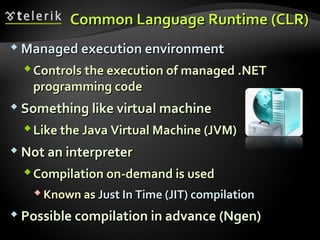 Common Language RuntimeCommon Language Runtime ((CLRCLR))
 Managed execution environmentManaged execution environment
Controls the execution of managedControls the execution of managed ..NETNET
programming codeprogramming code
 Something like virtual machineSomething like virtual machine
Like the Java Virtual Machine (JVM)Like the Java Virtual Machine (JVM)
 Not an interpreterNot an interpreter
Compilation on-demand is usedCompilation on-demand is used
 Known asKnown as Just In Time (JIT) compilationJust In Time (JIT) compilation
 Possible compilation in advance (Ngen)Possible compilation in advance (Ngen)
 