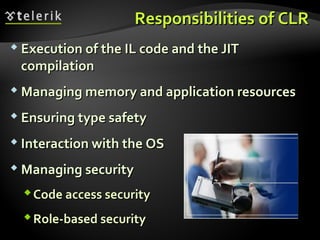 ResponsibilitiesResponsibilities ofof CLRCLR
 Execution of theExecution of the IL codeIL code andand the JITthe JIT
compilationcompilation
 Managing memory and application resourcesManaging memory and application resources
 Ensuring type safetyEnsuring type safety
 Interaction with the OSInteraction with the OS
 Managing securityManaging security
Code access securityCode access security
Role-based securityRole-based security
 