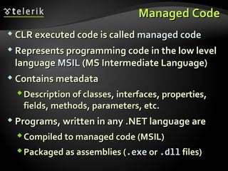 Managed CodeManaged Code
 CLR executed code is calledCLR executed code is called managed codemanaged code
 Represents programming code in the low levelRepresents programming code in the low level
languagelanguage MSILMSIL (MS Intermediate Language)(MS Intermediate Language)
 Contains metadataContains metadata
Description of classesDescription of classes,, interfacesinterfaces,, propertiesproperties,,
fieldsfields,, methodsmethods,, parameters, etc.parameters, etc.
 ProgramsPrograms,, written in anywritten in any .NET language are.NET language are
Compiled to managed codeCompiled to managed code (MSIL)(MSIL)
Packaged as assemblies (Packaged as assemblies (.exe.exe oror ..dlldll files)files)
 