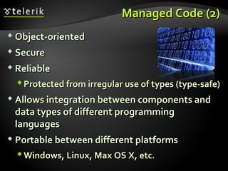 Managed CodeManaged Code (2)(2)
 Object-orientedObject-oriented
 SecureSecure
 ReliableReliable
Protected fromProtected from irregularirregular use of typesuse of types ((type-safe)type-safe)
 Allows integration between components andAllows integration between components and
data types of different programmingdata types of different programming
languageslanguages
 Portable between different platformsPortable between different platforms
Windows, Linux, Max OS X, etc.Windows, Linux, Max OS X, etc.
 