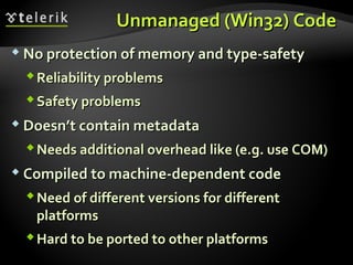 Unmanaged (Win32) CodeUnmanaged (Win32) Code
 No protection of memory and type-safetyNo protection of memory and type-safety
Reliability problemsReliability problems
Safety problemsSafety problems
 Doesn’t contain metadataDoesn’t contain metadata
Needs additional overhead like (e.g. use COM)Needs additional overhead like (e.g. use COM)
 Compiled to machine-dependent codeCompiled to machine-dependent code
Need of different versions for differentNeed of different versions for different
platformsplatforms
Hard to be ported to other platformsHard to be ported to other platforms
 