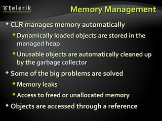 Memory ManagementMemory Management
 CLR manages memory automaticallyCLR manages memory automatically
Dynamically loadedDynamically loaded objects are stored in theobjects are stored in the
managed heapmanaged heap
Unusable objects are automatically cleaned upUnusable objects are automatically cleaned up
by theby the garbage collectorgarbage collector
 Some of the big problems are solvedSome of the big problems are solved
Memory leaksMemory leaks
Access to freed or unallocated memoryAccess to freed or unallocated memory
 Objects are accessed through a referenceObjects are accessed through a reference
 