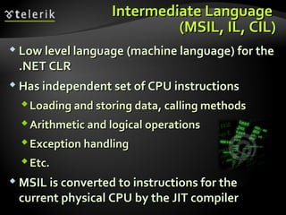 Intermediate LanguageIntermediate Language
((MSILMSIL,, ILIL,, CIL)CIL)
 Low level languageLow level language ((machine languagemachine language)) for thefor the
.NET CLR.NET CLR
 Has independent set of CPU instructionsHas independent set of CPU instructions
Loading and storing data, calling methodsLoading and storing data, calling methods
Arithmetic and logical operationsArithmetic and logical operations
Exception handlingException handling
Etc.Etc.
 MSIL is converted to instructions for theMSIL is converted to instructions for the
current physical CPU by the JIT compilercurrent physical CPU by the JIT compiler
 