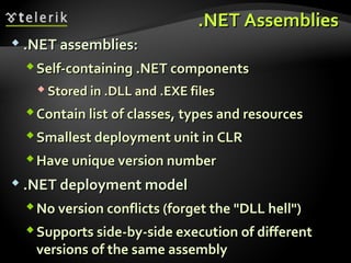 .NET Assemblies.NET Assemblies
 .NET assemblies:.NET assemblies:
Self-containing .NET componentsSelf-containing .NET components
 Stored in .DLL and .EXE filesStored in .DLL and .EXE files
Contain list of classes, types and resourcesContain list of classes, types and resources
Smallest deployment unit in CLRSmallest deployment unit in CLR
Have unique version numberHave unique version number
 .NET deployment model.NET deployment model
No version conflicts (forget the "DLL hell")No version conflicts (forget the "DLL hell")
Supports side-by-side execution of differentSupports side-by-side execution of different
versions of the same assemblyversions of the same assembly
 
