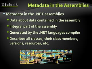 Metadata in the AssembliesMetadata in the Assemblies
 Metadata in the .NET assembliesMetadata in the .NET assemblies
Data about data contained in the assemblyData about data contained in the assembly
Integral part of the assemblyIntegral part of the assembly
Generated by the .NET languages compilerGenerated by the .NET languages compiler
Describes all classes, their class members,Describes all classes, their class members,
versions, resources, etc.versions, resources, etc.
 