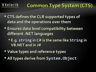 Common Type System (CTS)Common Type System (CTS)
 CTS defines the CLRCTS defines the CLR supported types ofsupported types of
data and the operations over themdata and the operations over them
 Ensures data level compatibility betweenEnsures data level compatibility between
different .NETdifferent .NET languageslanguages
E.g.E.g. stringstring inin C#C# is the same likeis the same like StringString inin
VB.NETVB.NET and inand in J#J#
 Value types and reference typesValue types and reference types
 All types derive fromAll types derive from System.ObjectSystem.Object
 