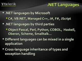 ..NET LanguagesNET Languages
 .NET languages by Microsoft.NET languages by Microsoft
C#, VB.NET, Managed C++, J#, F#,C#, VB.NET, Managed C++, J#, F#, JScriptJScript
 .NET languages.NET languages by third partiesby third parties
Object Pascal, Perl, Python, COBOL, Haskell,Object Pascal, Perl, Python, COBOL, Haskell,
Oberon, Scheme, Smalltalk…Oberon, Scheme, Smalltalk…
 Different languages can be mixed in a singleDifferent languages can be mixed in a single
applicationapplication
 Cross-language inheritance of types andCross-language inheritance of types and
exception handlingexception handling
 