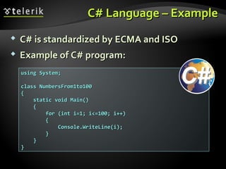 C# Language – ExampleC# Language – Example
 C# is standardized byC# is standardized by ECMA and ISOECMA and ISO
 Example of C# program:Example of C# program:
using System;using System;
class NumbersFrom1to100class NumbersFrom1to100
{{
static void Main()static void Main()
{{
for (int i=1; i<=100; i++)for (int i=1; i<=100; i++)
{{
Console.WriteLine(i);Console.WriteLine(i);
}}
}}
}}
 