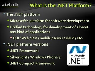 What is the .NET PlatformWhat is the .NET Platform??
 The .NET platformThe .NET platform
Microsoft's platform for software developmentMicrosoft's platform for software development
Unified technology for development of almostUnified technology for development of almost
any kind of applicationsany kind of applications
 GUI / Web / RIA / mobile / server / cloud / etc.GUI / Web / RIA / mobile / server / cloud / etc.
 .NET platform versions.NET platform versions
.NET Framework.NET Framework
Silverlight / Windows Phone 7Silverlight / Windows Phone 7
.NET Compact Framework.NET Compact Framework
 