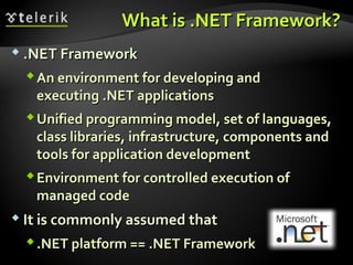 What isWhat is .NET Framework?.NET Framework?
 .NET Framework.NET Framework
An environment for developing andAn environment for developing and
executingexecuting .NET.NET applicationsapplications
Unified programming modelUnified programming model,, set of languages,set of languages,
class librariesclass libraries,, infrastructure, components andinfrastructure, components and
tools for application developmenttools for application development
Environment for controlled execution ofEnvironment for controlled execution of
managed codemanaged code
 It is commonly assumed thatIt is commonly assumed that
.NET platform == .NET Framework.NET platform == .NET Framework
 