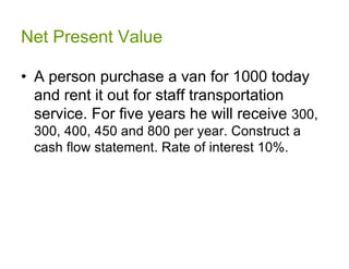 Net Present Value

• A person purchase a van for 1000 today
  and rent it out for staff transportation
  service. For five years he will receive 300,
  300, 400, 450 and 800 per year. Construct a
  cash flow statement. Rate of interest 10%.
 