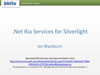 .Net Ria Services for Silverlight Ian Blackburn Download RIA Services and documentation from http://www.microsoft.com/downloads/details.aspx?FamilyID=76bb3a07-3846-4564-b0c3-27972bcaabce&displaylang=en This presentation is a summary of the ~200 page document from there (plus some examples ;-)  