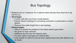 • Multipoint link as “backbone” for a network where devices have drop line to tap
into the bus
• Advantages:
• It works well when you have a small network.
• Easiest network topology for connecting computers or peripherals in a linear
fashion.
• Requires less cable length than a star topology.
• Disadvantages:
• Difficult to identify the problems if the whole network goes down.
• Not great for large networks.
• Additional devices slow the network down.
• If a main cable is damaged, the network fails.
• Limit number of nodes on the bus due to signal power loss with distance, not
so robust.
11
Bus Topology
 
