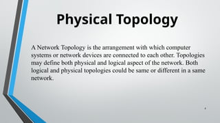 Physical Topology
4
A Network Topology is the arrangement with which computer
systems or network devices are connected to each other. Topologies
may define both physical and logical aspect of the network. Both
logical and physical topologies could be same or different in a same
network.
 