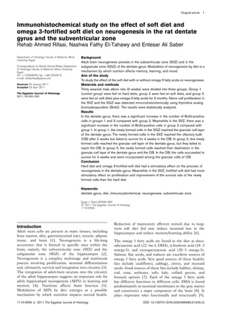 Immunohistochemical study on the effect of soft diet and
omega 3-fortified soft diet on neurogenesis in the rat dentate
gyrus and the subventricular zone
Rehab Ahmed Rifaai, Nashwa Fathy El-Tahawy and Entesar Ali Saber
Department of Histology, Faculty of Medicine, Minia
University, Egypt
Correspondence to Rehab Ahmed Rifaai, Department
of Histology, Faculty of Medicine, Minia University,
Egypt
Tel: + 103358376; fax: + 86 2342813;
e-mail: rehabrifaai@yahoo.com
Received 24 January 2011
Accepted 23 April 2011
The Egyptian Journal of Histology
2011, 00:000–000
Background
Adult brain neurogenesis persists in the subventricular zone (SVZ) and in the
subgranular zone (SGZ) of the dentate gyrus. Modulation of neurogenesis by diet is a
mechanism by which nutrition affects memory, learning, and mood.
Aim of the study
To study the effect of the soft diet with or without omega 3 fatty acids on neurogenesis.
Materials and methods
Thirty weaned male albino rats (3 weeks) were divided into three groups. Group 1
(control group) were fed on hard diets, group 2 were fed on soft diets, and group 3
were fed on soft diets plus omega 3 fatty acids for 3 months. Nerve cell proliferation in
the SVZ and the SGZ was detected immunohistochemically using thymidine analog
bromodeoxyuridine (BrdU). The results were statistically analyzed.
Results
In the dentate gyrus, there was a significant increase in the number of BrdU-positive
cells in groups 1 and 3 compared with group 2. Meanwhile in the SVZ, there was a
significant increase in the number of BrdU-positive cells in group 3 compared with
group 1. In group 1, the newly formed cells in the SGZ reached the granular cell layer
of the dentate gyrus. The newly formed cells in the SVZ reached the olfactory bulb
(OB) after 2 weeks but failed to survive for 4 weeks in the OB. In group 2, few newly
formed cells reached the granular cell layer of the dentate gyrus, but they failed to
reach the OB. In group 3, the newly formed cells reached their destination in the
granular cell layer of the dentate gyrus and the OB. In the OB, the cells succeeded to
survive for 4 weeks and were incorporated among the granular cells of OB.
Conclusion
Hard diet and omega 3-fortified soft diet had a stimulatory effect on the process of
neurogenesis in the dentate gyrus. Meanwhile in the SVZ, fortified soft diet had more
stimulatory effect on proliferation and improvement of the survival rate of the newly
formed cells than the hard diet.
Keywords:
dentate gyrus, diet, immunocytochemical, neurogenesis, subventricular zone
Egypt J Histol 00:000–000
c 2011 The Egyptian Journal of Histology
1110-0559
Introduction
Adult stem cells are present in many tissues, including
bone marrow, skin, gastrointestinal tract, muscle, adipose
tissue, and brain [1]. Neurogenesis is a life-long
occurrence that is limited to specific sites within the
brain, namely, the subventricular zone (SVZ) and the
subgranular zone (SGZ) of the hippocampus [2].
Neurogenesis is a complex multistage and multiweek
process involving proliferation, neuronal differentiation
and, ultimately, survival and integration into circuitry [3].
The integration of adult-born neurons into the circuitry
of the adult hippocampus suggests an important role for
adult hippocampal neurogenesis (AHN) in learning and
memory [4]. Nutrition affects brain function [5].
Modulation of AHN by diet emerges as a possible
mechanism by which nutrition impacts mental health.
Reduction of masticatory afferent stimuli due to long-
term soft diet fed may induce neuronal loss in the
hippocampus and reduce memory/learning ability [6].
The omega 3 fatty acids are found in the diet as doco-
sahexaenoic acid (22 : 6n-3, DHA), a-linolenic acid (18 : 3
omega-3), and eicosapentaenoic acid (20 : 5 omega-3).
Salmon, flax seeds, and walnuts are excellent sources of
omega 3 fatty acids. Very good sources of these healthy
fats include cauliflower, cabbage, cloves, and mustard
seeds. Good sources of these fats include halibut, shrimp,
cod, tuna, soybeans, tofu, kale, collard greens, and
brussels sprouts [7]. Each of the omega 3 fatty acids
has different functions in different cells. DHA is found
predominantly in neuronal membranes in the gray matter
and constitutes a major component of the brain [8]. It
plays important roles functionally and structurally [9].
Original article 1
1110-0559 c 2011 The Egyptian Journal of Histology DOI: 10.1097/01.EHX.0000399683.51243.c2
 